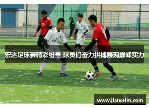 宏达足球赛精彩纷呈 球员们奋力拼搏展现巅峰实力
